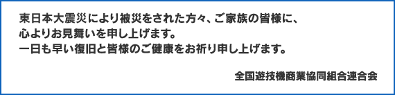 東日本大震災により被災をされた方々、ご家族の皆様に、心よりお見舞いを申し上げます。一日も早い復旧と皆様のご健康をお祈り申し上げます。全国遊技機商業協同組合連合会